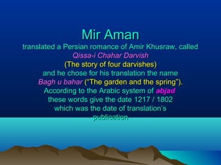 Mir AmanMir Aman
translated a Persian romance of Amir Khusraw, calledtranslated a Persian romance of Amir Khusraw, called
Qissa-i Chahar DarvishQissa-i Chahar Darvish
(The story of four darvishes)(The story of four darvishes)
and he chose for his translation the nameand he chose for his translation the name
Bagh u baharBagh u bahar (“The garden and the spring”).(“The garden and the spring”).
According to the Arabic system ofAccording to the Arabic system of abjadabjad
these words give the date 1217 / 1802these words give the date 1217 / 1802
which was the date of translation’swhich was the date of translation’s
publicationpublication
 