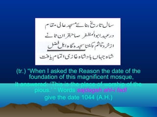 (tr.) “When I asked the Reason the date of the
foundation of this magnificent mosque,
It answered: ‘This is the place of worship of the
pious.’ “ Words sajdagah ahl-i fadl
give the date 1044 (A.H.)
 