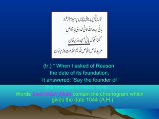 (tr.) “ When I asked of Reason
the date of its foundation,
It answered: ‘Say the founder of
this mosque is Wazir Khan.’ “
Words bani Wazir Khan contain the chronogram which
gives the date 1044 (A.H.)
 