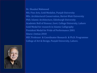 Dr. Shaukat Mahmood
MA. Fine Arts, Gold Medalist, Punjab University
MSc. Architectural Conservation, Heriot-Watt University
PhD, Islamic Architecture, Edinburgh University
Academic Roll of Honour, Govt. College University, Lahore
Gold Medal for research in Islamic Calligraphy
President Medal for Pride of Performance 2001
Sitara-i Imtiaz 2010
HEC Professor & Coordinator Research & Ph.D. Programme
College of Art & Design, Punjab University, Lahore.
 