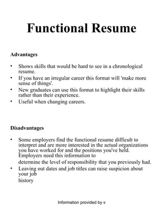 Functional Resume Advantages Shows skills that would be hard to see in a chronological resume.  If you have an irregular career this format will 'make more sense of things'.  New graduates can use this format to highlight their skills rather than their experience.  Useful when changing careers.  Disadvantages Some employers find the functional resume difficult to interpret and are more interested in the actual organizations you have worked for and the positions you've held. Employers need this information to  determine the level of responsibility that you previously had.  Leaving out dates and job titles can raise suspicion about your job  history 
