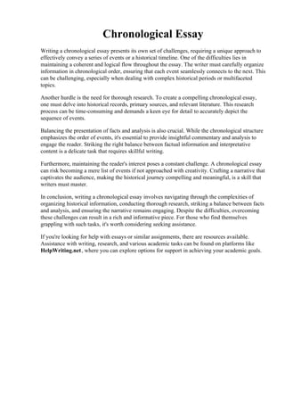 Chronological Essay
Writing a chronological essay presents its own set of challenges, requiring a unique approach to
effectively convey a series of events or a historical timeline. One of the difficulties lies in
maintaining a coherent and logical flow throughout the essay. The writer must carefully organize
information in chronological order, ensuring that each event seamlessly connects to the next. This
can be challenging, especially when dealing with complex historical periods or multifaceted
topics.
Another hurdle is the need for thorough research. To create a compelling chronological essay,
one must delve into historical records, primary sources, and relevant literature. This research
process can be time-consuming and demands a keen eye for detail to accurately depict the
sequence of events.
Balancing the presentation of facts and analysis is also crucial. While the chronological structure
emphasizes the order of events, it's essential to provide insightful commentary and analysis to
engage the reader. Striking the right balance between factual information and interpretative
content is a delicate task that requires skillful writing.
Furthermore, maintaining the reader's interest poses a constant challenge. A chronological essay
can risk becoming a mere list of events if not approached with creativity. Crafting a narrative that
captivates the audience, making the historical journey compelling and meaningful, is a skill that
writers must master.
In conclusion, writing a chronological essay involves navigating through the complexities of
organizing historical information, conducting thorough research, striking a balance between facts
and analysis, and ensuring the narrative remains engaging. Despite the difficulties, overcoming
these challenges can result in a rich and informative piece. For those who find themselves
grappling with such tasks, it's worth considering seeking assistance.
If you're looking for help with essays or similar assignments, there are resources available.
Assistance with writing, research, and various academic tasks can be found on platforms like
HelpWriting.net, where you can explore options for support in achieving your academic goals.
Chronological EssayChronological Essay
 