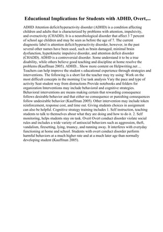 Educational Implications for Students with ADHD, Overt,...
ADHD Attention deficit/hyperactivity disorder (ADHD) is a condition affecting
children and adults that is characterized by problems with attention, impulsivity,
and overactivity (CHADD). It is a neurobiological disorder that affect 3 7 percent
of school age children and may be seen as before the age of 7. The current
diagnostic label is attention deficit/hyperactivity disorder, however, in the past
several other names have been used, such as brain damaged, minimal brain
dysfunction, hyperkinetic impulsive disorder, and attention deficit disorder
(CHADD). ADHD is a controversial disorder. Some understand it to be a true
disability, while others believe good teaching and discipline at home resolve the
problems (Kauffman 2005). ADHD... Show more content on Helpwriting.net ...
Teachers can help improve the student s educational experience through strategies and
interventions. The following is a short list the teacher may try using: Work on the
most difficult concepts in the morning Use task analysis Vary the pace and type of
activity Seat student way from distractions Provide notebooks and folders for
organization Interventions may include behavioral and cognitive strategies.
Behavioral interventions are means making certain that rewarding consequence
follows desirable behavior and that either no consequence or punishing consequences
follow undesirable behavior (Kauffman 2005). Other intervention may include token
reinforcement, response cost, and time out. Giving students choices in assignment
can also be helpful. Cognitive strategy training includes 1. Self instruction, teaching
students to talk to themselves about what they are doing and how to do it. 2. Self
monitoring, helps students stay on task. Overt Overt conduct disorder violate social
rules and includes a wide variety of antisocial behaviors such as aggression, theft,
vandalism, firesetting, lying, truancy, and running away. It interferes with everyday
functioning at home and school. Students with overt conduct disorder perform
harmful behaviors at a much higher rate and at a much later age than normally
developing student (Kauffman 2005).
 