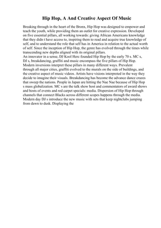 Hip Hop, A And Creative Aspect Of Music
Breaking through in the heart of the Bronx, Hip Hop was designed to empower and
teach the youth, while providing them an outlet for creative expression. Developed
on five essential pillars, all working towards: giving African Americans knowledge
that they didn t have access to, inspiring them to read and acquire true knowledge of
self, and to understand the role that self has in America in relation to the actual worth
of self. Since the inception of Hip Hop, the genre has evolved through the times while
transcending new depths aligned with its original pillars.
An innovator in a sense, DJ Kool Herc founded Hip Hop by the early 70 s. MC s,
DJ s, breakdancing, graffiti and music encompass the five pillars of Hip Hop.
Modern inversions interpret these pillars in many different ways. Prevalent
through all major cities, graffiti evolved to the murals on the side of buildings, and
the creative aspect of music videos. Artists have visions interpreted in the way they
decide to imagine their visuals. Breakdancing has become the advance dance crazes
that sweep the nations. People in Japan are hitting the Nae Nae because of Hip Hop
s mass globalization. MC s are the talk show host and commentators of award shows
and hosts of events and red carpet specials: media. Dispersion of Hip Hop through
channels that connect Blacks across different scopes happens through the media.
Modern day DJ s introduce the new music with sets that keep nightclubs jumping
from dawn to dusk. Displaying the
 