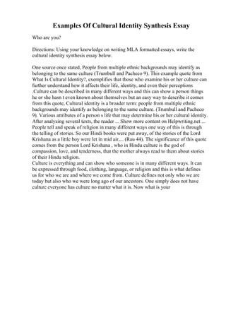 Examples Of Cultural Identity Synthesis Essay
Who are you?
Directions: Using your knowledge on writing MLA formatted essays, write the
cultural identity synthesis essay below.
One source once stated, People from multiple ethnic backgrounds may identify as
belonging to the same culture (Trumbull and Pacheco 9). This example quote from
What Is Cultural Identity?, exemplifies that those who examine his or her culture can
further understand how it affects their life, identity, and even their perceptions
.Culture can be described in many different ways and this can show a person things
he or she hasn t even known about themselves but an easy way to describe it comes
from this quote, Cultural identity is a broader term: people from multiple ethnic
backgrounds may identify as belonging to the same culture. (Trumbull and Pacheco
9). Various attributes of a person s life that may determine his or her cultural identity.
After analyzing several texts, the reader ... Show more content on Helpwriting.net ...
People tell and speak of religion in many different ways one way of this is through
the telling of stories. So our Hindi books were put away, of the stories of the Lord
Krishana as a little boy were let in mid air,... (Rau 44). The significance of this quote
comes from the person Lord Krishana , who in Hindu culture is the god of
compassion, love, and tenderness, that the mother always read to them about stories
of their Hindu religion.
Culture is everything and can show who someone is in many different ways. It can
be expressed through food, clothing, language, or religion and this is what defines
us for who we are and where we come from. Culture defines not only who we are
today but also who we were long ago of our ancestors. One simply does not have
culture everyone has culture no matter what it is. Now what is your
 