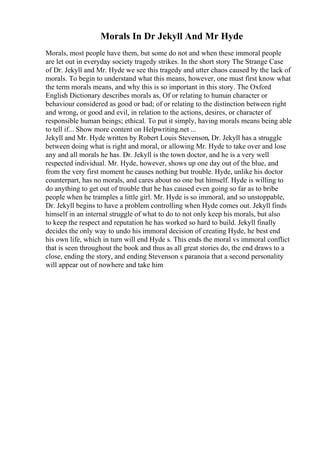 Morals In Dr Jekyll And Mr Hyde
Morals, most people have them, but some do not and when these immoral people
are let out in everyday society tragedy strikes. In the short story The Strange Case
of Dr. Jekyll and Mr. Hyde we see this tragedy and utter chaos caused by the lack of
morals. To begin to understand what this means, however, one must first know what
the term morals means, and why this is so important in this story. The Oxford
English Dictionary describes morals as, Of or relating to human character or
behaviour considered as good or bad; of or relating to the distinction between right
and wrong, or good and evil, in relation to the actions, desires, or character of
responsible human beings; ethical. To put it simply, having morals means being able
to tell if... Show more content on Helpwriting.net ...
Jekyll and Mr. Hyde written by Robert Louis Stevenson, Dr. Jekyll has a struggle
between doing what is right and moral, or allowing Mr. Hyde to take over and lose
any and all morals he has. Dr. Jekyll is the town doctor, and he is a very well
respected individual. Mr. Hyde, however, shows up one day out of the blue, and
from the very first moment he causes nothing but trouble. Hyde, unlike his doctor
counterpart, has no morals, and cares about no one but himself. Hyde is willing to
do anything to get out of trouble that he has caused even going so far as to bribe
people when he tramples a little girl. Mr. Hyde is so immoral, and so unstoppable,
Dr. Jekyll begins to have a problem controlling when Hyde comes out. Jekyll finds
himself in an internal struggle of what to do to not only keep his morals, but also
to keep the respect and reputation he has worked so hard to build. Jekyll finally
decides the only way to undo his immoral decision of creating Hyde, he best end
his own life, which in turn will end Hyde s. This ends the moral vs immoral conflict
that is seen throughout the book and thus as all great stories do, the end draws to a
close, ending the story, and ending Stevenson s paranoia that a second personality
will appear out of nowhere and take him
 