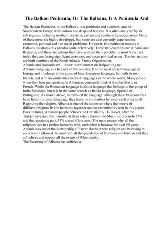 The Balkan Peninsula, Or The Balkans, Is A Peninsula And
The Balkan Peninsula, or the Balkans, is a peninsula and a cultural area in
Southeastern Europe with various and disputed borders. It is often analyzed by its
sub regions, including northern, western, eastern and southern European areas. Many
of these areas are highly developed, but some are also currently experiencing
economic, political and / or social problems. However, two particular nations in
Balkans illustrates this paradox quite effectively. These two countries are Albania and
Romania, and these are nations that have realized their potential in most ways, yet
today they are facing significant economic and socio political issues. The two nations
are both members of the North Atlantic Treaty Organization.
Albania and Romania are ... Show more content on Helpwriting.net ...
Albanian language is a treasure of the country. It is the most ancient language in
Europe and it belongs to the group of Indo European language, but with its own
branch, and with no similarities to other languages in the whole world. Many people
when they hear me speaking in Albanian, constantly think it is either Slavic or
French. While the Romanian language is also a language that belongs to the group of
Indio European, but is it in the same branch as Italian language, Spanish or
Portuguese. As shown above, in terms of the language, although these two countries
have Indio European language, they have no similarities between each other at all.
Regarding the religion, Albania is one of the countries where the people of
different religions live in harmony together and no extremism is seen in this aspect.
Back in times, Albanian people believed in Christianity . However, after the
Turkish invasion, the majority of them where turned into Muslims; precisely 65%
and the remaining part, 35% stayed Christians. The main reason why all the
religions live in a perfect harmony with each other is because for over 50 years,
Albania was under the dictatorship of Enver Hoxha where religion and believing in
sects wasn t allowed. In conatrast, all the population of Romania is Christian and they
all believe and respect all the events of Christianity.
The Economy of Albania has suffered a
 