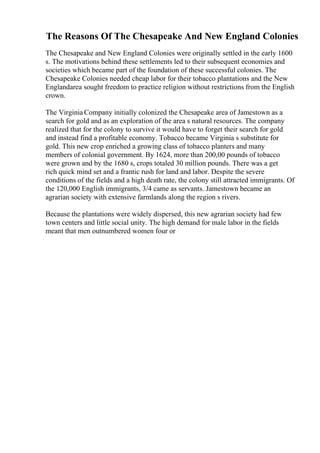 The Reasons Of The Chesapeake And New England Colonies
The Chesapeake and New England Colonies were originally settled in the early 1600
s. The motivations behind these settlements led to their subsequent economies and
societies which became part of the foundation of these successful colonies. The
Chesapeake Colonies needed cheap labor for their tobacco plantations and the New
Englandarea sought freedom to practice religion without restrictions from the English
crown.
The Virginia Company initially colonized the Chesapeake area of Jamestown as a
search for gold and as an exploration of the area s natural resources. The company
realized that for the colony to survive it would have to forget their search for gold
and instead find a profitable economy. Tobacco became Virginia s substitute for
gold. This new crop enriched a growing class of tobacco planters and many
members of colonial government. By 1624, more than 200,00 pounds of tobacco
were grown and by the 1680 s, crops totaled 30 million pounds. There was a get
rich quick mind set and a frantic rush for land and labor. Despite the severe
conditions of the fields and a high death rate, the colony still attracted immigrants. Of
the 120,000 English immigrants, 3/4 came as servants. Jamestown became an
agrarian society with extensive farmlands along the region s rivers.
Because the plantations were widely dispersed, this new agrarian society had few
town centers and little social unity. The high demand for male labor in the fields
meant that men outnumbered women four or
 