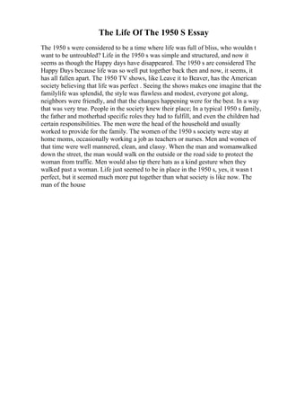 The Life Of The 1950 S Essay
The 1950 s were considered to be a time where life was full of bliss, who wouldn t
want to be untroubled? Life in the 1950 s was simple and structured, and now it
seems as though the Happy days have disappeared. The 1950 s are considered The
Happy Days because life was so well put together back then and now, it seems, it
has all fallen apart. The 1950 TV shows, like Leave it to Beaver, has the American
society believing that life was perfect . Seeing the shows makes one imagine that the
familylife was splendid, the style was flawless and modest, everyone got along,
neighbors were friendly, and that the changes happening were for the best. In a way
that was very true. People in the society knew their place; In a typical 1950 s family,
the father and motherhad specific roles they had to fulfill, and even the children had
certain responsibilities. The men were the head of the household and usually
worked to provide for the family. The women of the 1950 s society were stay at
home moms, occasionally working a job as teachers or nurses. Men and women of
that time were well mannered, clean, and classy. When the man and womanwalked
down the street, the man would walk on the outside or the road side to protect the
woman from traffic. Men would also tip there hats as a kind gesture when they
walked past a woman. Life just seemed to be in place in the 1950 s, yes, it wasn t
perfect, but it seemed much more put together than what society is like now. The
man of the house
 