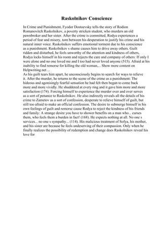 Raskolnikov Conscience
In Crime and Punishment, Fyodor Dostoevsky tells the story of Rodion
Romanovitch Raskolnikov, a poverty stricken student, who murders an old
pawnbroker and her sister. After the crime is committed, Rodya experiences a
period of fear and misery, torn between his desperation to justify his crime and his
natural inner voice. Raskolnikov suffers emotional torment due to his conscience
as a punishment. Raskolnikov s shame causes him to drive away others. Guilt
ridden and disturbed, he feels unworthy of the attention and kindness of others,
Rodya locks himself in his room and rejects the care and company of others: If only I
were alone and no one loved me and I too had never loved anyone (515). Afraid at his
inability to find remorse for killing the old woman,... Show more content on
Helpwriting.net ...
As his guilt tears him apart, he unconsciously begins to search for ways to relieve
it. After the murder, he returns to the scene of the crime as a punishment: The
hideous and agonisingly fearful sensation he had felt then began to come back
more and more vividly. He shuddered at every ring and it gave him more and more
satisfaction (174). Forcing himself to experience the murder over and over serves
as a sort of penance to Raskolnikov. He also indirectly reveals all the details of his
crime to Zametov as a sort of confession, desperate to relieve himself of guilt, but
still too afraid to make an official confession. The desire to submerge himself in his
own feelings of guilt and remorse cause Rodya to reject the kindness of his friends
and family: A strange desire you have to shower benefits on a man who... curses
them, who feels them a burden in fact! (168). He expects nothing at all. No one s
services... no one s sympathy... (114). His malicious treatment of Sofya, his mother,
and his sister are because he feels undeserving of their compassion. Only when he
finally realizes the possibility of redemption and change does Raskolnikov reveal his
love for
 
