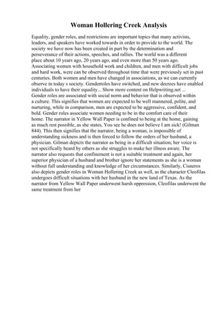 Woman Hollering Creek Analysis
Equality, gender roles, and restrictions are important topics that many activists,
leaders, and speakers have worked towards in order to provide to the world. The
society we have now has been created in part by the determination and
perseverance of their actions, speeches, and rallies. The world was a different
place about 10 years ago, 20 years ago, and even more than 50 years ago.
Associating women with household work and children, and men with difficult jobs
and hard work, were can be observed throughout time that were previously set in past
centuries. Both women and men have changed in associations, as we can currently
observe in today s society. Genderroles have switched, and new decrees have enabled
individuals to have their equality... Show more content on Helpwriting.net ...
Gender roles are associated with social norm and behavior that is observed within
a culture. This signifies that women are expected to be well mannered, polite, and
nurturing, while in comparison, men are expected to be aggressive, confident, and
bold. Gender roles associate women needing to be in the comfort care of their
home. The narrator in Yellow Wall Paper is confined to being at the home, gaining
as much rest possible, as she states, You see he does not believe I am sick! (Gilman
844). This then signifies that the narrator, being a woman, is impossible of
understanding sickness and is then forced to follow the orders of her husband, a
physician. Gilman depicts the narrator as being in a difficult situation; her voice is
not specifically heard by others as she struggles to make her illness aware. The
narrator also requests that confinement is not a suitable treatment and again, her
superior physician of a husband and brother ignore her statements as she is a woman
without full understanding and knowledge of her circumstances. Similarly, Cisneros
also depicts gender roles in Woman Hollering Creek as well, as the character Cleofilas
undergoes difficult situations with her husband in the new land of Texas. As the
narrator from Yellow Wall Paper underwent harsh oppression, Cleofilas underwent the
same treatment from her
 