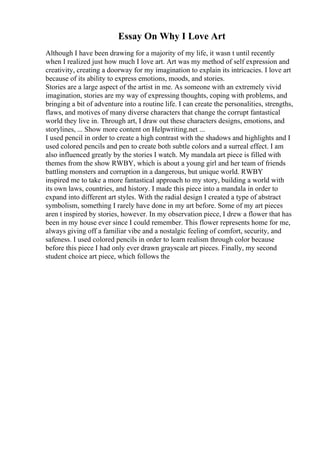 Essay On Why I Love Art
Although I have been drawing for a majority of my life, it wasn t until recently
when I realized just how much I love art. Art was my method of self expression and
creativity, creating a doorway for my imagination to explain its intricacies. I love art
because of its ability to express emotions, moods, and stories.
Stories are a large aspect of the artist in me. As someone with an extremely vivid
imagination, stories are my way of expressing thoughts, coping with problems, and
bringing a bit of adventure into a routine life. I can create the personalities, strengths,
flaws, and motives of many diverse characters that change the corrupt fantastical
world they live in. Through art, I draw out these characters designs, emotions, and
storylines, ... Show more content on Helpwriting.net ...
I used pencil in order to create a high contrast with the shadows and highlights and I
used colored pencils and pen to create both subtle colors and a surreal effect. I am
also influenced greatly by the stories I watch. My mandala art piece is filled with
themes from the show RWBY, which is about a young girl and her team of friends
battling monsters and corruption in a dangerous, but unique world. RWBY
inspired me to take a more fantastical approach to my story, building a world with
its own laws, countries, and history. I made this piece into a mandala in order to
expand into different art styles. With the radial design I created a type of abstract
symbolism, something I rarely have done in my art before. Some of my art pieces
aren t inspired by stories, however. In my observation piece, I drew a flower that has
been in my house ever since I could remember. This flower represents home for me,
always giving off a familiar vibe and a nostalgic feeling of comfort, security, and
safeness. I used colored pencils in order to learn realism through color because
before this piece I had only ever drawn grayscale art pieces. Finally, my second
student choice art piece, which follows the
 