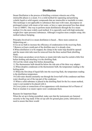 Distillation
Steam Distillation is the process of distilling a mixture wherein one of the
immiscible phases is a steam. It is a mild method for separating and purifying
volatile liquid or solid organic compounds that are immiscible or insoluble in water.
This technique is not applicable to substances that react with water, decompose on
prolonged contact with steam or hot water, or have a vapor pressureof less than about
5 torr at 100В°C. One way to perform steam distillationis through the live steam
method. It is the more widely used method. It is especially used with high molecular
weight (low vapor pressure) substances. Although it requires more complex setup, this
method reduces bumping.
Principles Involved Live steam distillation is based ... Show more content on
Helpwriting.net ...
6.Use an ice bath to increase the efficiency of condensation in the receiving flask.
7.Remove at least a tenth part of the distillate once it is already clear.
8.When distillation is to be stopped, the clamp in the water trap should be opened
and the steam inlet tube must be removed from the three necked flask (distilling
flask).
9.Hot steam can produce severe burns so steam inlet tube must be cooled a little first
before holding and attaching it to the distilling flask.
10.Cool the whole setup first before dismantling.
11.The thermometer bulb should be below the side arm of the three way adapter.
12.When droplets condensate at the thermometer bulb, the temperature reading is the
boiling point.
13.When the first drop of liquid falls into the receiving flask, the temperature reading
is the distillation temperature.
14.Cold water should constantly run through the lower half of the condenser and then
water should go out of the top part of the condenser.
15.When a solid substance is placed in the distilling flask for the live steam method,
water is not needed to be placed with it.
16.Cover joints or connections of two apparatuses with aluminum foil or Plaster of
Paris to insulate it so steam vapors won t condensate there.
Reasons for Important Steps
When the set up is being assembled, make sure that the instruments are fastened
securely to the ring stand. If the set up calls for ground glass joints, lubrication is a
need to assure that there would
 