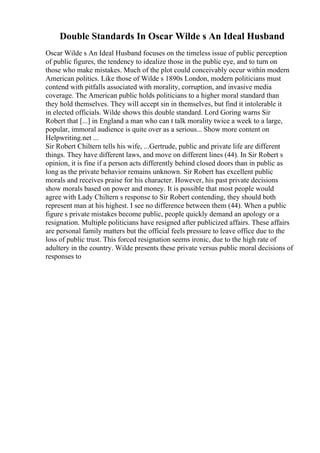 Double Standards In Oscar Wilde s An Ideal Husband
Oscar Wilde s An Ideal Husband focuses on the timeless issue of public perception
of public figures, the tendency to idealize those in the public eye, and to turn on
those who make mistakes. Much of the plot could conceivably occur within modern
American politics. Like those of Wilde s 1890s London, modern politicians must
contend with pitfalls associated with morality, corruption, and invasive media
coverage. The American public holds politicians to a higher moral standard than
they hold themselves. They will accept sin in themselves, but find it intolerable it
in elected officials. Wilde shows this double standard. Lord Goring warns Sir
Robert that [...] in England a man who can t talk morality twice a week to a large,
popular, immoral audience is quite over as a serious... Show more content on
Helpwriting.net ...
Sir Robert Chiltern tells his wife, ...Gertrude, public and private life are different
things. They have different laws, and move on different lines (44). In Sir Robert s
opinion, it is fine if a person acts differently behind closed doors than in public as
long as the private behavior remains unknown. Sir Robert has excellent public
morals and receives praise for his character. However, his past private decisions
show morals based on power and money. It is possible that most people would
agree with Lady Chiltern s response to Sir Robert contending, they should both
represent man at his highest. I see no difference between them (44). When a public
figure s private mistakes become public, people quickly demand an apology or a
resignation. Multiple politicians have resigned after publicized affairs. These affairs
are personal family matters but the official feels pressure to leave office due to the
loss of public trust. This forced resignation seems ironic, due to the high rate of
adultery in the country. Wilde presents these private versus public moral decisions of
responses to
 