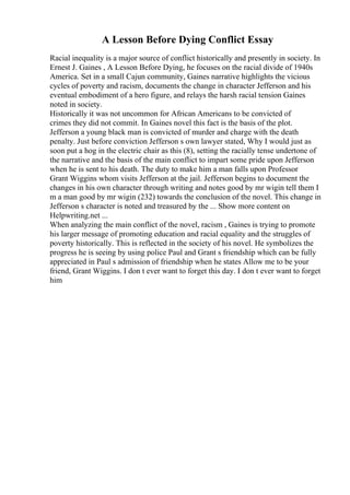 A Lesson Before Dying Conflict Essay
Racial inequality is a major source of conflict historically and presently in society. In
Ernest J. Gaines , A Lesson Before Dying, he focuses on the racial divide of 1940s
America. Set in a small Cajun community, Gaines narrative highlights the vicious
cycles of poverty and racism, documents the change in character Jefferson and his
eventual embodiment of a hero figure, and relays the harsh racial tension Gaines
noted in society.
Historically it was not uncommon for African Americans to be convicted of
crimes they did not commit. In Gaines novel this fact is the basis of the plot.
Jefferson a young black man is convicted of murder and charge with the death
penalty. Just before conviction Jefferson s own lawyer stated, Why I would just as
soon put a hog in the electric chair as this (8), setting the racially tense undertone of
the narrative and the basis of the main conflict to impart some pride upon Jefferson
when he is sent to his death. The duty to make him a man falls upon Professor
Grant Wiggins whom visits Jefferson at the jail. Jefferson begins to document the
changes in his own character through writing and notes good by mr wigin tell them I
m a man good by mr wigin (232) towards the conclusion of the novel. This change in
Jefferson s character is noted and treasured by the ... Show more content on
Helpwriting.net ...
When analyzing the main conflict of the novel, racism , Gaines is trying to promote
his larger message of promoting education and racial equality and the struggles of
poverty historically. This is reflected in the society of his novel. He symbolizes the
progress he is seeing by using police Paul and Grant s friendship which can be fully
appreciated in Paul s admission of friendship when he states Allow me to be your
friend, Grant Wiggins. I don t ever want to forget this day. I don t ever want to forget
him
 