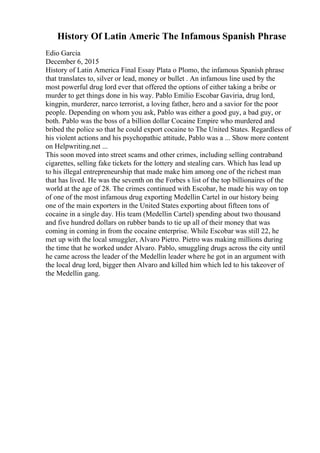 History Of Latin Americ The Infamous Spanish Phrase
Edio Garcia
December 6, 2015
History of Latin America Final Essay Plata o Plomo, the infamous Spanish phrase
that translates to, silver or lead, money or bullet . An infamous line used by the
most powerful drug lord ever that offered the options of either taking a bribe or
murder to get things done in his way. Pablo Emilio Escobar Gaviria, drug lord,
kingpin, murderer, narco terrorist, a loving father, hero and a savior for the poor
people. Depending on whom you ask, Pablo was either a good guy, a bad guy, or
both. Pablo was the boss of a billion dollar Cocaine Empire who murdered and
bribed the police so that he could export cocaine to The United States. Regardless of
his violent actions and his psychopathic attitude, Pablo was a ... Show more content
on Helpwriting.net ...
This soon moved into street scams and other crimes, including selling contraband
cigarettes, selling fake tickets for the lottery and stealing cars. Which has lead up
to his illegal entrepreneurship that made make him among one of the richest man
that has lived. He was the seventh on the Forbes s list of the top billionaires of the
world at the age of 28. The crimes continued with Escobar, he made his way on top
of one of the most infamous drug exporting Medellin Cartel in our history being
one of the main exporters in the United States exporting about fifteen tons of
cocaine in a single day. His team (Medellin Cartel) spending about two thousand
and five hundred dollars on rubber bands to tie up all of their money that was
coming in coming in from the cocaine enterprise. While Escobar was still 22, he
met up with the local smuggler, Alvaro Pietro. Pietro was making millions during
the time that he worked under Alvaro. Pablo, smuggling drugs across the city until
he came across the leader of the Medellin leader where he got in an argument with
the local drug lord, bigger then Alvaro and killed him which led to his takeover of
the Medellin gang.
 