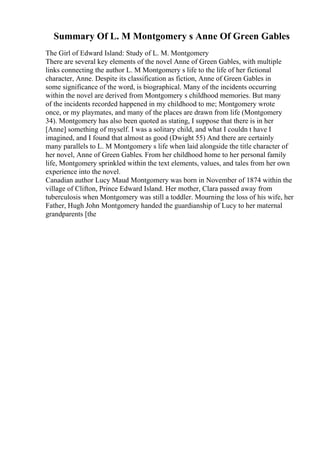 Summary Of L. M Montgomery s Anne Of Green Gables
The Girl of Edward Island: Study of L. M. Montgomery
There are several key elements of the novel Anne of Green Gables, with multiple
links connecting the author L. M Montgomery s life to the life of her fictional
character, Anne. Despite its classification as fiction, Anne of Green Gables in
some significance of the word, is biographical. Many of the incidents occurring
within the novel are derived from Montgomery s childhood memories. But many
of the incidents recorded happened in my childhood to me; Montgomery wrote
once, or my playmates, and many of the places are drawn from life (Montgomery
34). Montgomery has also been quoted as stating, I suppose that there is in her
[Anne] something of myself. I was a solitary child, and what I couldn t have I
imagined, and I found that almost as good (Dwight 55) And there are certainly
many parallels to L. M Montgomery s life when laid alongside the title character of
her novel, Anne of Green Gables. From her childhood home to her personal family
life, Montgomery sprinkled within the text elements, values, and tales from her own
experience into the novel.
Canadian author Lucy Maud Montgomery was born in November of 1874 within the
village of Clifton, Prince Edward Island. Her mother, Clara passed away from
tuberculosis when Montgomery was still a toddler. Mourning the loss of his wife, her
Father, Hugh John Montgomery handed the guardianship of Lucy to her maternal
grandparents [the
 