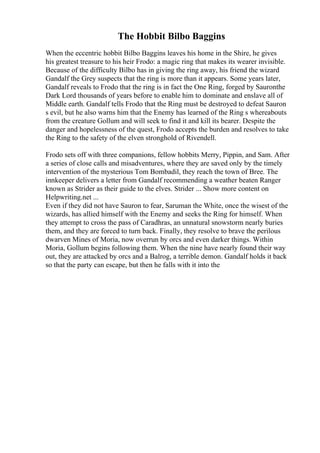 The Hobbit Bilbo Baggins
When the eccentric hobbit Bilbo Baggins leaves his home in the Shire, he gives
his greatest treasure to his heir Frodo: a magic ring that makes its wearer invisible.
Because of the difficulty Bilbo has in giving the ring away, his friend the wizard
Gandalf the Grey suspects that the ring is more than it appears. Some years later,
Gandalf reveals to Frodo that the ring is in fact the One Ring, forged by Sauronthe
Dark Lord thousands of years before to enable him to dominate and enslave all of
Middle earth. Gandalf tells Frodo that the Ring must be destroyed to defeat Sauron
s evil, but he also warns him that the Enemy has learned of the Ring s whereabouts
from the creature Gollum and will seek to find it and kill its bearer. Despite the
danger and hopelessness of the quest, Frodo accepts the burden and resolves to take
the Ring to the safety of the elven stronghold of Rivendell.
Frodo sets off with three companions, fellow hobbits Merry, Pippin, and Sam. After
a series of close calls and misadventures, where they are saved only by the timely
intervention of the mysterious Tom Bombadil, they reach the town of Bree. The
innkeeper delivers a letter from Gandalf recommending a weather beaten Ranger
known as Strider as their guide to the elves. Strider ... Show more content on
Helpwriting.net ...
Even if they did not have Sauron to fear, Saruman the White, once the wisest of the
wizards, has allied himself with the Enemy and seeks the Ring for himself. When
they attempt to cross the pass of Caradhras, an unnatural snowstorm nearly buries
them, and they are forced to turn back. Finally, they resolve to brave the perilous
dwarven Mines of Moria, now overrun by orcs and even darker things. Within
Moria, Gollum begins following them. When the nine have nearly found their way
out, they are attacked by orcs and a Balrog, a terrible demon. Gandalf holds it back
so that the party can escape, but then he falls with it into the
 