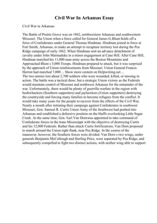 Civil War In Arkansas Essay
Civil War in Arkansas
The Battle of Prairie Grove was on 1862, northwestern Arkansas and southwestern
Missouri. The Union when a force called for General James G.Blunt holds off a
force of Confederates under General Thomas Hindman. Hindman joined in force at
Fort Smith, Arkansas, to make an attempt to recapture territory lost during the Pea
Ridge campaign of early 1862. When Hindman sent an advance detachment of
cavalry under John Marmaduke in a minor engagement at Cane Hill. After Cane Hill,
Hindman marched his 11,000 man army across the Boston Mountains and
Approached Blunt s 5,000 Troops. Hindman prepared to attack, but it was surprised
by the approach of Union reinforcements from Missouri. Union General Francis
Herron had marched 7,000 ... Show more content on Helpwriting.net ...
The two armies lost about 2,700 soldiers who were wounded, killed, or missing in
action. The battle was a tactical draw, but a strategic Union victory as the Federals
would maintain control of Missouri and northwest Arkansas for the remainder of the
war. Unfortunately, there would be plenty of guerrilla warfare in the region with
bushwhackers (Southern supporters) and jayhawkers (Union supporters) destroying
the countryside and forcing many families to become refugees from the conflict. It
would take many years for the people to recover from the effects of the Civil War.
Nearly a month after initiating their campaign against Confederates in southwest
Missouri, Gen. Samuel R. Curtis Union Army of the Southwest had pushed into
Arkansas and established a defensive position on the bluffs overlooking Little Sugar
Creek. At the same time, Gen. Earl Van Dornwas appointed to take command of
Confederate forces in the trans Mississippi with the objective of destroying Curtis
and his 12,000 Federals. Rather than attack Curtis fortifications, Van Dorn proposed
to march around the Union right flank, near Pea Ridge. In the course of the
maneuver, however, the Southern forces were divided. Van Dorn s two wings, under
generals Benjamin McCullough and Sterling Price, were separated by Pea Ridge, and
subsequently compelled to fight two distinct actions, with neither wing able to support
 