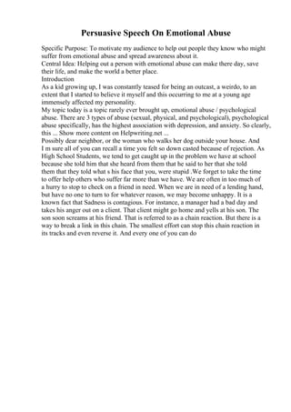 Persuasive Speech On Emotional Abuse
Specific Purpose: To motivate my audience to help out people they know who might
suffer from emotional abuse and spread awareness about it.
Central Idea: Helping out a person with emotional abuse can make there day, save
their life, and make the world a better place.
Introduction
As a kid growing up, I was constantly teased for being an outcast, a weirdo, to an
extent that I started to believe it myself and this occurring to me at a young age
immensely affected my personality.
My topic today is a topic rarely ever brought up, emotional abuse / psychological
abuse. There are 3 types of abuse (sexual, physical, and psychological), psychological
abuse specifically, has the highest association with depression, and anxiety. So clearly,
this ... Show more content on Helpwriting.net ...
Possibly dear neighbor, or the woman who walks her dog outside your house. And
I m sure all of you can recall a time you felt so down casted because of rejection. As
High School Students, we tend to get caught up in the problem we have at school
because she told him that she heard from them that he said to her that she told
them that they told what s his face that you, were stupid .We forget to take the time
to offer help others who suffer far more than we have. We are often in too much of
a hurry to stop to check on a friend in need. When we are in need of a lending hand,
but have no one to turn to for whatever reason, we may become unhappy. It is a
known fact that Sadness is contagious. For instance, a manager had a bad day and
takes his anger out on a client. That client might go home and yells at his son. The
son soon screams at his friend. That is referred to as a chain reaction. But there is a
way to break a link in this chain. The smallest effort can stop this chain reaction in
its tracks and even reverse it. And every one of you can do
 