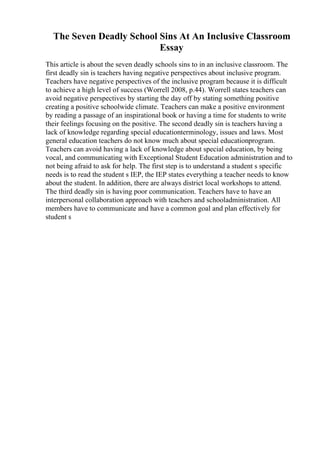 The Seven Deadly School Sins At An Inclusive Classroom
Essay
This article is about the seven deadly schools sins to in an inclusive classroom. The
first deadly sin is teachers having negative perspectives about inclusive program.
Teachers have negative perspectives of the inclusive program because it is difficult
to achieve a high level of success (Worrell 2008, p.44). Worrell states teachers can
avoid negative perspectives by starting the day off by stating something positive
creating a positive schoolwide climate. Teachers can make a positive environment
by reading a passage of an inspirational book or having a time for students to write
their feelings focusing on the positive. The second deadly sin is teachers having a
lack of knowledge regarding special educationterminology, issues and laws. Most
general education teachers do not know much about special educationprogram.
Teachers can avoid having a lack of knowledge about special education, by being
vocal, and communicating with Exceptional Student Education administration and to
not being afraid to ask for help. The first step is to understand a student s specific
needs is to read the student s IEP, the IEP states everything a teacher needs to know
about the student. In addition, there are always district local workshops to attend.
The third deadly sin is having poor communication. Teachers have to have an
interpersonal collaboration approach with teachers and schooladministration. All
members have to communicate and have a common goal and plan effectively for
student s
 