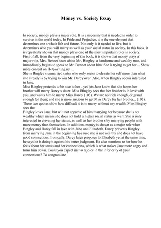 Money vs. Society Essay
In society, money plays a major role. It is a necessity that is needed in order to
survive in the world today. In Pride and Prejudice, it is the one element that
determines one s whole life and future. Not only is it needed to live, but it
determines who you will marry as well as your social status in society. In this book, it
is repeatedly shown that money plays one of the most important roles in society.
First of all, from the very beginning of the book, it is shown that money plays a
major role. Mrs. Bennet hears about Mr. Bingley, a handsome and wealthy man, and
immediately begins to speak to Mr. Bennet about him. She is trying to get her ... Show
more content on Helpwriting.net ...
She is Bingley s unmarried sister who only seeks to elevate her self more than what
she already is by trying to win Mr. Darcy over. Also, when Bingley seems interested
in Jane,
Miss Bingley pretends to be nice to her , yet lets Jane know that she hopes her
brother will marry Darcy s sister. Miss Bingley sees that her brother is in love with
you, and wants him to marry Miss Darcy (103). We are not rich enough, or grand
enough for them; and she is more anxious to get Miss Darcy for her brother... (103).
These two quotes show how difficult it is to marry without any wealth. Miss Bingley
sees that
Bingley loves Jane, but will not approve of him marrying her because she is not
wealthy which means she does not hold a higher social status as well. She is only
interested in elevating her status, as well as her brother s by marrying people with
more money than themselves. In addition, money is shown as a major role when
Bingley and Darcy fall in love with Jane and Elizabeth. Darcy prevents Bingley
from marrying Jane in the beginning because she is not wealthy and does not have
good connections. Ironically, Darcy later proposes to Elizabeth yet at the same time,
he says he is doing it against his better judgment. He also mentions to her how he
feels about her status and her connections, which is what makes Jane more angry and
turns him down. Could you expect me to rejoice in the inferiority of your
connections? To congratulate
 