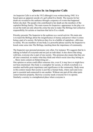 Quotes In An Inspector Calls
An Inspector Calls is set in the 1912 although it was written during 1945. It is
based upon an apparent suicide of a girl called Eva Smith. The reasons for her
death are revealed to the audience through a sequence of events that happened
before she died. The people who contributed to her death are the members of the
capitalist Birling family. The main reason for Inspector s appearance in the play s to
reveal the truth not only about the crime but also to make The Birlings feel collective
responsibility for actions or inactions that led to Eva s death.
Priestley presents The Inspector to the audience as a social activist. His main aim
is to teach the Birlings about the insignificance of money and power when it comes
being a part of a society. He believes they live in a bubble of capitalism ; oblivious
to reality. We are members of one body is a powerful phrase used by the Inspector to
knock some sense into The Birlings, teaching them the importance of community.
The Inspector uses personal pronouns very often. For instance: We suggests that he is
talking on behalf of everyman and not just an individual. It also shows that along
with him, everyone else is part of one society. This pronoun also means that they are
all inter connected, no matter what they think and which social class they belong to.
... Show more content on Helpwriting.net ...
One opinion or action could affect someone else, even if, it may have or might have
not been intentional. One body is a metaphor for society, in which everybody is a
member and holds great importance and significance to the community. Body noun
in this context means that society is just like a human body, where each and every
part is essential and connected to one another. Without one part all the other parts
cannot function properly, likewise a society needs everyone for it to operate.
Similarly a society is a metaphorical place where everyone is
 