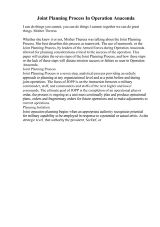 Joint Planning Process In Operation Anaconda
I can do things you cannot, you can do things I cannot; together we can do great
things. Mother Theresa
Whether she knew it or not, Mother Theresa was talking about the Joint Planning
Process. She best describes this process as teamwork. The use of teamwork, or the
Joint Planning Process, by leaders of the Armed Forces during Operation Anaconda
allowed for planning considerations critical to the success of the operation. This
paper will explain the seven steps of the Joint Planning Process, and how these steps
or the lack of these steps will dictate mission success or failure as seen in Operation
Anaconda.
Joint Planning Process
Joint Planning Process is a seven step, analytical process providing an orderly
approach to planning at any organizational level and at a point before and during
joint operations. The focus of JOPP is on the interaction between a military
commander, staff, and commanders and staffs of the next higher and lower
commands. The ultimate goal of JOPP is the completion of an operational plan or
order, the process is ongoing as a unit must continually plan and produce operational
plans, orders and fragmentary orders for future operations and to make adjustments to
current operations.
Planning Initiation
Joint operation planning begins when an appropriate authority recognizes potential
for military capability to be employed in response to a potential or actual crisis. At the
strategic level, that authority the president, SecDef, or
 