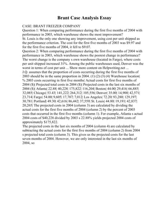 Brant Case Analysis Essay
CASE: BRANT FREEZER COMPANY
Question 1: When comparing performance during the first five months of 2004 with
performance in 2003, which warehouse shows the most improvement?
St. Louis is the only one showing any improvement, using cost per unit shipped as
the performance criterion. The cost for the first five months of 2003 was $9.97 and
for the first five months of 2004, it fell to $9.07.
Question 2: When comparing performance during the first five months of 2004 with
performance in 2003, which warehouse shows the poorest change in performance?
The worst change is the company s own warehouse (located in Fargo), where costs
per unit shipped increased 31%. Among the public warehouses used, Denver was the
worst in terms of cost per unit ... Show more content on Helpwriting.net ...
J.Q. assumes that the proportion of costs occurring during the first five months of
2003 should be in the same proportion in 2004. (1) (2) (3) (4) Warehouse location|
% 2003 costs occurring in first five months| Actual costs for first five months of
2004 ($)| Projected total costs in 2004 ($)| Projected costs in the last six months of
2004 ($)| Atlanta| 22.88| 40,228| 175,822| 116,204| Boston| 44.00| 29,416| 66,885|
32,085| Chicago| 53.43| 141,222| 264,312| 105,556| Denver| 35.00| 14,900| 42,571|
23,714| Fargo| 54.00| 9,605| 17,787| 7,012| Los Angeles| 72.20| 93,280| 129,197|
30,781| Portland| 49.30| 42,616| 86,442| 37,559| St. Louis| 44.80| 19,191| 42,837|
20,265| The projected costs in 2004 (column 3) are calculated by dividing the
actual costs for the first five months of 2004 (column 2) by the percent of 2003
costs that occurred in the first five months (column 1). For example, Atlanta s actual
2004 costs of $40,228 divided by 2003 s 22.88% yields projected 2004 costs of
approximately $175,822.
The projected costs in the last six months of 2004 (column 4) are calculated by
subtracting the actual costs for the first five months of 2004 (column 2) from 2004
s projected total costs (column 3). This gives us the projected costs for the last
seven months of 2004. However, we are only interested in the last six months of
2004, so
 