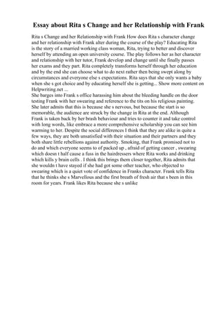 Essay about Rita s Change and her Relationship with Frank
Rita s Change and her Relationship with Frank How does Rita s character change
and her relationship with Frank alter during the course of the play? Educating Rita
is the story of a married working class woman, Rita, trying to better and discover
herself by attending an open university course. The play follows her as her character
and relationship with her tutor, Frank develop and change until she finally passes
her exams and they part. Rita completely transforms herself through her education
and by the end she can choose what to do next rather then being swept along by
circumstances and everyone else s expectations. Rita says that she only wants a baby
when she s got choice and by educating herself she is getting... Show more content on
Helpwriting.net ...
She barges into Frank s office harassing him about the bleeding handle on the door
testing Frank with her swearing and reference to the tits on his religious painting.
She later admits that this is because she s nervous, but because the start is so
memorable, the audience are struck by the change in Rita at the end. Although
Frank is taken back by her brash behaviour and tries to counter it and take control
with long words, like embrace a more comprehensive scholarship you can see him
warming to her. Despite the social differences I think that they are alike in quite a
few ways, they are both unsatisfied with their situation and their partners and they
both share little rebellions against authority. Smoking, that Frank promised not to
do and which everyone seems to of packed up , afraid of getting cancer , swearing
which doesn t half cause a fuss in the hairdressers where Rita works and drinking
which kills y brain cells . I think this brings them closer together, Rita admits that
she wouldn t have stayed if she had got some other teacher, who objected to
swearing which is a quiet vote of confidence in Franks character. Frank tells Rita
that he thinks she s Marvellous and the first breath of fresh air that s been in this
room for years. Frank likes Rita because she s unlike
 