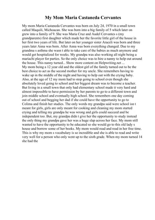 My Mom Maria Castaneda Cervantes
My mom Maria Castaneda Cervantes was born on July 24, 1970 in a small town
called Maquili, Michoacan. She was born into a big family of 5 which later on
grew into a family of 9. She was Maria Cruz and Audel Cervantes s (my
grandparents) first daughter which made her the favorite little girl of the house in
her first two years of life. But later on her younger sister Araceli was born and three
years later Anna was born. After Anna was born everything changed. Due to my
grandma s asthma she wasn t able to take care of the babies as much anymore and
would get hospitalized for weeks. My grandpa was also working all night being a
mariachi player for parties. So the only choice was to hire a nanny to help out around
the house. This nanny turned... Show more content on Helpwriting.net ...
My mom being a 12 year old and the oldest girl of the family turned out to be the
best choice to act as the second mother for my uncle. She remembers having to
wake up in the middle of the night and having to help out with the crying baby.
Also, at the age of 12 my mom had to stop going to school even though she
absolutely loved going to school and her biggest dream was to become a teacher.
But living in a small town that only had elementary school made it very hard and
almost impossible to have permission by her parents to go to a different town and
join middle school and eventually high school. She remembers one day coming
out of school and begging her dad if she could have the opportunity to go to
Colima and finish her studies. The only words my grandpa said were school isn t
meant for girls, girls are only meant for cooking and cleaning my mom started
crying and telling my grandpa he was wrong and girls could succeed and be
independent too. But, my grandpa didn t give her the opportunity to study instead
the only thing my grandpa gave her was a huge slap across her face. My mom still
wanted to have the opportunity to be educated so she would go to this old lady s
house and borrow some of her books. My mom would read and read in her free time.
This is why my mom s vocabulary is so incredible and she is able to read and write
very well for a person who only went up to the sixth grade. When my mom turned 14
she had the
 