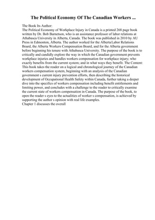 The Political Economy Of The Canadian Workers ...
The Book Its Author:
The Political Economy of Workplace Injury in Canada is a printed 268 page book
written by Dr. Bob Barnetson, who is an assistance professor of labor relations at
Athabasca University in Alberta, Canada. The book was published in 2010 by AU
Press in Edmonton, Alberta. The author worked for the AlbertaLabor Relations
Board, the Alberta Workers Compensation Board, and for the Alberta government
before beginning his tenure with Athabasca University. The purpose of the book is to
critically and candidly explore the way in which the Canadian government prevents
workplace injuries and handles workers compensation for workplace injury; who
exactly benefits from the current system; and in what ways they benefit. The Content:
This book takes the reader on a logical and chronological journey of the Canadian
workers compensation system, beginning with an analysis of the Canadian
government s current injury prevention efforts, then describing the historical
development of Occupational Health Safety within Canada, further taking a deeper
dive into the specifics of workers compensation including benefit entitlements and
limiting power, and concludes with a challenge to the reader to critically examine
the current state of workers compensation in Canada. The purpose of the book, to
open the reader s eyes to the actualities of worker s compensation, is achieved by
supporting the author s opinion with real life examples.
Chapter 1 discusses the overall
 