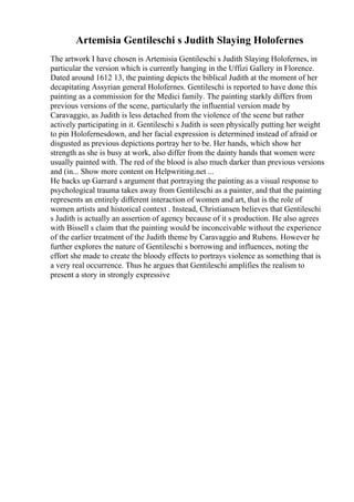 Artemisia Gentileschi s Judith Slaying Holofernes
The artwork I have chosen is Artemisia Gentileschi s Judith Slaying Holofernes, in
particular the version which is currently hanging in the Uffizi Gallery in Florence.
Dated around 1612 13, the painting depicts the biblical Judith at the moment of her
decapitating Assyrian general Holofernes. Gentileschi is reported to have done this
painting as a commission for the Medici family. The painting starkly differs from
previous versions of the scene, particularly the influential version made by
Caravaggio, as Judith is less detached from the violence of the scene but rather
actively participating in it. Gentileschi s Judith is seen physically putting her weight
to pin Holofernesdown, and her facial expression is determined instead of afraid or
disgusted as previous depictions portray her to be. Her hands, which show her
strength as she is busy at work, also differ from the dainty hands that women were
usually painted with. The red of the blood is also much darker than previous versions
and (in... Show more content on Helpwriting.net ...
He backs up Garrard s argument that portraying the painting as a visual response to
psychological trauma takes away from Gentileschi as a painter, and that the painting
represents an entirely different interaction of women and art, that is the role of
women artists and historical context . Instead, Christiansen believes that Gentileschi
s Judith is actually an assertion of agency because of it s production. He also agrees
with Bissell s claim that the painting would be inconceivable without the experience
of the earlier treatment of the Judith theme by Caravaggio and Rubens. However he
further explores the nature of Gentileschi s borrowing and influences, noting the
effort she made to create the bloody effects to portrays violence as something that is
a very real occurrence. Thus he argues that Gentileschi amplifies the realism to
present a story in strongly expressive
 