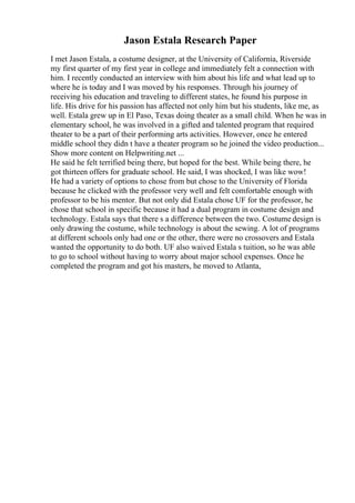 Jason Estala Research Paper
I met Jason Estala, a costume designer, at the University of California, Riverside
my first quarter of my first year in college and immediately felt a connection with
him. I recently conducted an interview with him about his life and what lead up to
where he is today and I was moved by his responses. Through his journey of
receiving his education and traveling to different states, he found his purpose in
life. His drive for his passion has affected not only him but his students, like me, as
well. Estala grew up in El Paso, Texas doing theater as a small child. When he was in
elementary school, he was involved in a gifted and talented program that required
theater to be a part of their performing arts activities. However, once he entered
middle school they didn t have a theater program so he joined the video production...
Show more content on Helpwriting.net ...
He said he felt terrified being there, but hoped for the best. While being there, he
got thirteen offers for graduate school. He said, I was shocked, I was like wow!
He had a variety of options to chose from but chose to the University of Florida
because he clicked with the professor very well and felt comfortable enough with
professor to be his mentor. But not only did Estala chose UF for the professor, he
chose that school in specific because it had a dual program in costume design and
technology. Estala says that there s a difference between the two. Costume design is
only drawing the costume, while technology is about the sewing. A lot of programs
at different schools only had one or the other, there were no crossovers and Estala
wanted the opportunity to do both. UF also waived Estala s tuition, so he was able
to go to school without having to worry about major school expenses. Once he
completed the program and got his masters, he moved to Atlanta,
 