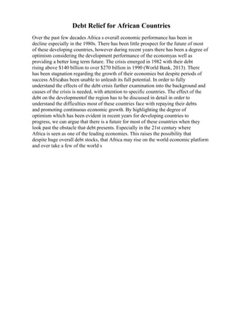 Debt Relief for African Countries
Over the past few decades Africa s overall economic performance has been in
decline especially in the 1980s. There has been little prospect for the future of most
of these developing countries, however during recent years there has been a degree of
optimism considering the development performance of the economyas well as
providing a better long term future. The crisis emerged in 1982 with their debt
rising above $140 billion to over $270 billion in 1990 (World Bank, 2013). There
has been stagnation regarding the growth of their economies but despite periods of
success Africahas been unable to unleash its full potential. In order to fully
understand the effects of the debt crisis further examination into the background and
causes of the crisis is needed, with attention to specific countries. The effect of the
debt on the developmentof the region has to be discussed in detail in order to
understand the difficulties most of these countries face with repaying their debts
and promoting continuous economic growth. By highlighting the degree of
optimism which has been evident in recent years for developing countries to
progress, we can argue that there is a future for most of these countries when they
look past the obstacle that debt presents. Especially in the 21st century where
Africa is seen as one of the leading economies. This raises the possibility that
despite huge overall debt stocks, that Africa may rise on the world economic platform
and over take a few of the world s
 