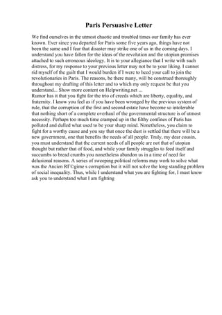 Paris Persuasive Letter
We find ourselves in the utmost chaotic and troubled times our family has ever
known. Ever since you departed for Paris some five years ago, things have not
been the same and I fear that disaster may strike one of us in the coming days. I
understand you have fallen for the ideas of the revolution and the utopian promises
attached to such erroneous ideology. It is to your allegiance that I write with such
distress, for my response to your previous letter may not be to your liking. I cannot
rid myself of the guilt that I would burden if I were to heed your call to join the
revolutionaries in Paris. The reasons, be there many, will be construed thoroughly
throughout my drafting of this letter and to which my only request be that you
understand... Show more content on Helpwriting.net ...
Rumor has it that you fight for the trio of creeds which are liberty, equality, and
fraternity. I know you feel as if you have been wronged by the previous system of
rule, that the corruption of the first and second estate have become so intolerable
that nothing short of a complete overhaul of the governmental structure is of utmost
necessity. Perhaps too much time cramped up in the filthy confines of Paris has
polluted and dulled what used to be your sharp mind. Nonetheless, you claim to
fight for a worthy cause and you say that once the dust is settled that there will be a
new government, one that benefits the needs of all people. Truly, my dear cousin,
you must understand that the current needs of all people are not that of utopian
thought but rather that of food, and while your family struggles to feed itself and
succumbs to bread crumbs you nonetheless abandon us in a time of need for
delusional reasons. A series of sweeping political reforms may work to solve what
was the Ancien RГ©gime s corruption but it will not solve the long standing problem
of social inequality. Thus, while I understand what you are fighting for, I must know
ask you to understand what I am fighting
 