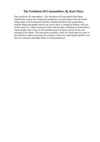 The Fetishism Of Commodities, By Karl Marx
The Fetishism of Commodities 1 The Fetishism of Commodities Karl Marx
explain how society has changed the perspective towards objects that the human
being needs or do for pleasure and have transformed them into commodities,
popular things that people want to get, just to have it, instead of finding a real use
in their daily live. These situations create what he calls a fetishism of commodities,
where people want to buy or sell something just for desire and not for the real
meaning of the object. The necessities in people s daily live leads them to create or
develop those objects necessary for existence. However, when people decide to use
them as a business and make them in a mass production,
 