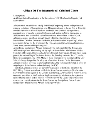 African Of The International Criminal Court
I.Background
A.African States Contribution in the Inception of ICC Membership/Signatory of
Rome Statue
African states have shown a strong commitment to putting an end to impunity for
massive violations of humanitarian law. This commitment is shown first in domestic
contexts in which African states have used their own criminal law systems to
prosecute war criminals, in special tribunals such as that in Sierra Leone, and in
African states well established commitment to the international criminal Court.
African countries have been actively involved in the establishment of the
International Criminal Court and the Rome Statute more than 20 years ago, since
negotiation started for the creation of the ICC. Among other African delegations,...
Show more content on Helpwriting.net ...
At the Rome Conference, African States actively participated in the debates, and
African delegations were mainly led by high caliber officials Ministers of Justice,
Ministers of Foreign Affairs, and Attorneys General. Forty seven African states were
present for the drafting of the Rome Statute, the founding treaty of the ICC, at the
Rome Conference in July 1998. Many of these countries were members of the Like
Minded Group that pushed for adoption of the final Statute. Of the forty seven
African countries involved in drafting the Statute, the vast majority voted in favor of
adopting the Rome Statute and establishing the ICC.
Thirty four African countries are currently signatories to the Rome Statute of the
ICC. Thirty African states have ratified the Rome Statute, making Africathe most
heavily represented region in the Court s membership. Approximately twenty African
countries have final or draft national implementation legislation that incorporates
Rome Statute crimes and/or enables cooperation with the Court. The first and the
most recent countries to ratify the Rome Statute are Senegal and Cote d Ivoire,
respectively. These indicate African State support for a
 