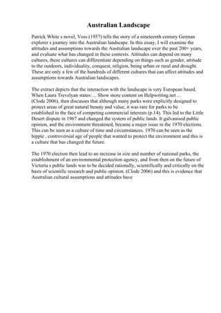 Australian Landscape
Patrick White s novel, Voss (1957) tells the story of a nineteenth century German
explorer s journey into the Australian landscape. In this essay, I will examine the
attitudes and assumptions towards the Australian landscape over the past 200+ years,
and evaluate what has changed in these contexts. Attitudes can depend on many
cultures, these cultures can differentiate depending on things such as gender, attitude
to the outdoors, individuality, conquest, religion, being urban or rural and drought.
These are only a few of the hundreds of different cultures that can affect attitudes and
assumptions towards Australian landscapes.
The extract depicts that the interaction with the landscape is very European based.
When Laura Trevelyan states: ... Show more content on Helpwriting.net ...
(Clode 2006), then discusses that although many parks were explicitly designed to
protect areas of great natural beauty and value, it was rare for parks to be
established in the face of competing commercial interests (p.14). This led to the Little
Desert dispute in 1967 and changed the system of public lands. It galvanised public
opinion, and the environment threatened, became a major issue in the 1970 elections.
This can be seen as a culture of time and circumstances. 1970 can be seen as the
hippie , controversial age of people that wanted to protect the environment and this is
a culture that has changed the future.
The 1970 election then lead to an increase in size and number of national parks, the
establishment of an environmental protection agency, and from then on the future of
Victoria s public lands was to be decided rationally, scientifically and critically on the
basis of scientific research and public opinion. (Clode 2006) and this is evidence that
Australian cultural assumptions and attitudes have
 
