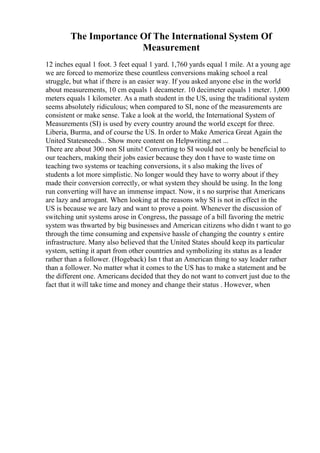 The Importance Of The International System Of
Measurement
12 inches equal 1 foot. 3 feet equal 1 yard. 1,760 yards equal 1 mile. At a young age
we are forced to memorize these countless conversions making school a real
struggle, but what if there is an easier way. If you asked anyone else in the world
about measurements, 10 cm equals 1 decameter. 10 decimeter equals 1 meter. 1,000
meters equals 1 kilometer. As a math student in the US, using the traditional system
seems absolutely ridiculous; when compared to SI, none of the measurements are
consistent or make sense. Take a look at the world, the International System of
Measurements (SI) is used by every country around the world except for three.
Liberia, Burma, and of course the US. In order to Make America Great Again the
United Statesneeds... Show more content on Helpwriting.net ...
There are about 300 non SI units! Converting to SI would not only be beneficial to
our teachers, making their jobs easier because they don t have to waste time on
teaching two systems or teaching conversions, it s also making the lives of
students a lot more simplistic. No longer would they have to worry about if they
made their conversion correctly, or what system they should be using. In the long
run converting will have an immense impact. Now, it s no surprise that Americans
are lazy and arrogant. When looking at the reasons why SI is not in effect in the
US is because we are lazy and want to prove a point. Whenever the discussion of
switching unit systems arose in Congress, the passage of a bill favoring the metric
system was thwarted by big businesses and American citizens who didn t want to go
through the time consuming and expensive hassle of changing the country s entire
infrastructure. Many also believed that the United States should keep its particular
system, setting it apart from other countries and symbolizing its status as a leader
rather than a follower. (Hogeback) Isn t that an American thing to say leader rather
than a follower. No matter what it comes to the US has to make a statement and be
the different one. Americans decided that they do not want to convert just due to the
fact that it will take time and money and change their status . However, when
 