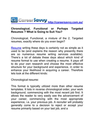 http://careersavvy.com.au/

Chronological, Functional or Perhaps               Targeted
Resumes ? What is Going to Suit You?

Chronological, Functional, a mixture of the 2, Targeted
resumes, exactly where do you even begin?

Resume writing these days is certainly not as simple as it
used to be (and explains the reason why presently there
are so numerous resume writing services available).
There’s a lot of debate these days about which kind of
resume format to use when creating a resume. It pays off
to do your own research and choose the most effective
structure for your background and experience, in order to
enhance your likelihood in acquiring a career. Therefore
lets look at the different kinds:

Chronological resume:

This format is typically utilized more than other resume
templates. It lists in reverse chronological order, your work
background, commencing with the most recent job first. It
allows the reader to very easily see the advancement of
your career, commencing with the most appropriate
experience, i.e. your previous job. A recruiter will probably
generally come to a decision to reject or accept your
resume primarily based on your last job, and a
 