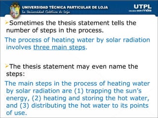 Sometimes the thesis statement tells the
number of steps in the process.
The process of heating water by solar radiation
involves three main steps.


The thesis statement may even name the
steps:
The main steps in the process of heating water
by solar radiation are (1) trapping the sun’s
energy, (2) heating and storing the hot water,
and (3) distributing the hot water to its points
of use.
 