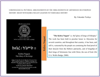 ``
"The Kebra Nagast" i.e. the"glory of kings of Ethiopia."
The work has been held in peculiar honor in Abyssinia for
several countries, and throughout that country, it has been, and
still is, venerated by the people ass containing the final proof of
their descent from the Hebrew patriarchs, and of kingship of
their kings of Solomonic line with Christ, the son of God. (Sir
E.A. Wallis Budge, 2000)
CHRONOLOGICAL PICTORIAL ARRANGEMENTS OF THE 3000S JOURNEYS OF ABYSSINIAN OR ETHIOPIAN
HISTORY: BEGIN WITH KEBRA NEGAST LEGENDS TO VERIFIABLE HISTORY
By: Eskender Tesfaye
KebraNagast
 