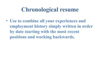 Chronological resume
• Use to combine all your experiences and
  employment history simply written in order
  by date starting with the most recent
  positions and working backwards.
 