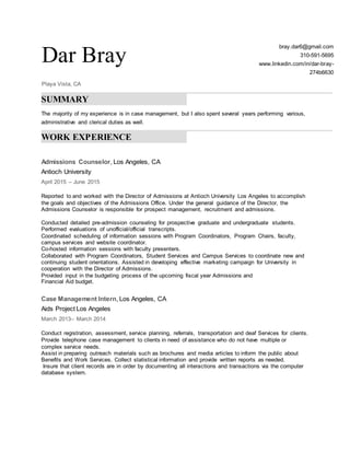 Dar Bray
Playa Vista, CA
bray.dar6@gmail.com
310-591-5695
www.linkedin.com/in/dar-bray-
274b6630
SUMMARY
The majority of my experience is in case management, but I also spent several years performing various,
administrative and clerical duties as well.
WORK EXPERIENCE
Admissions Counselor, Los Angeles, CA
Antioch University
April 2015 – June 2015
Reported to and worked with the Director of Admissions at Antioch University Los Angeles to accomplish
the goals and objectives of the Admissions Office. Under the general guidance of the Director, the
Admissions Counselor is responsible for prospect management, recruitment and admissions.
Conducted detailed pre-admission counseling for prospective graduate and undergraduate students.
Performed evaluations of unofficial/official transcripts.
Coordinated scheduling of information sessions with Program Coordinators, Program Chairs, faculty,
campus services and website coordinator.
Co-hosted information sessions with faculty presenters.
Collaborated with Program Coordinators, Student Services and Campus Services to coordinate new and
continuing student orientations. Assisted in developing effective marketing campaign for University in
cooperation with the Director of Admissions.
Provided input in the budgeting process of the upcoming fiscal year Admissions and
Financial Aid budget.
Case Management Intern, Los Angeles, CA
Aids Project Los Angeles
March 2013– March 2014
Conduct registration, assessment, service planning, referrals, transportation and deaf Services for clients.
Provide telephone case management to clients in need of assistance who do not have multiple or
complex service needs.
Assist in preparing outreach materials such as brochures and media articles to inform the public about
Benefits and Work Services. Collect statistical information and provide written reports as needed.
Insure that client records are in order by documenting all interactions and transactions via the computer
database system.
 