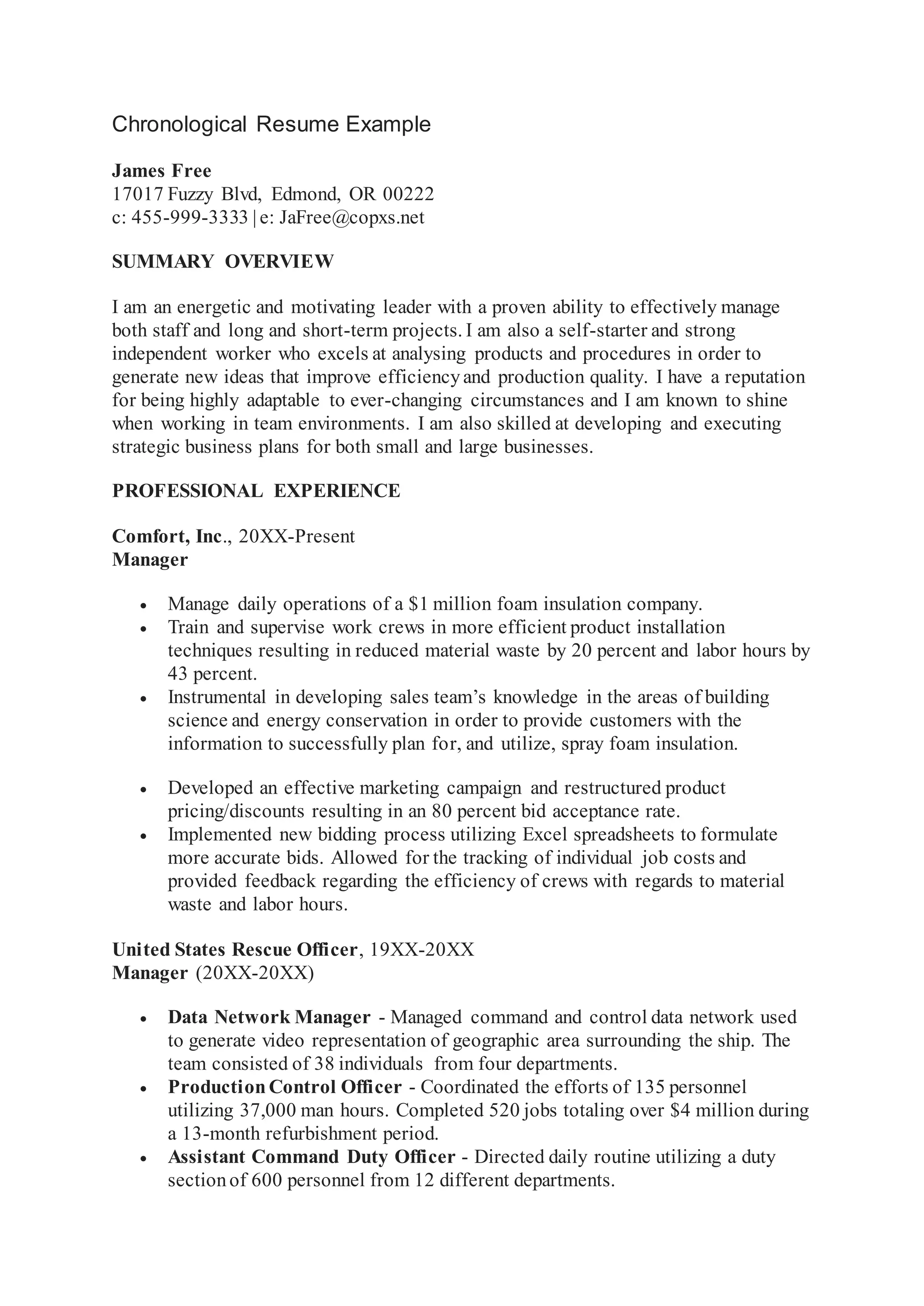 Chronological Resume Example
James Free
17017 Fuzzy Blvd, Edmond, OR 00222
c: 455-999-3333 | e: JaFree@copxs.net
SUMMARY OVERVIEW
I am an energetic and motivating leader with a proven ability to effectively manage
both staff and long and short-term projects. I am also a self-starter and strong
independent worker who excels at analysing products and procedures in order to
generate new ideas that improve efficiencyand production quality. I have a reputation
for being highly adaptable to ever-changing circumstances and I am known to shine
when working in team environments. I am also skilled at developing and executing
strategic business plans for both small and large businesses.
PROFESSIONAL EXPERIENCE
Comfort, Inc., 20XX-Present
Manager
 Manage daily operations of a $1 million foam insulation company.
 Train and supervise work crews in more efficient product installation
techniques resulting in reduced material waste by 20 percent and labor hours by
43 percent.
 Instrumental in developing sales team’s knowledge in the areas of building
science and energy conservation in order to provide customers with the
information to successfully plan for, and utilize, spray foam insulation.
 Developed an effective marketing campaign and restructured product
pricing/discounts resulting in an 80 percent bid acceptance rate.
 Implemented new bidding process utilizing Excel spreadsheets to formulate
more accurate bids. Allowed for the tracking of individual job costs and
provided feedback regarding the efficiency of crews with regards to material
waste and labor hours.
United States Rescue Officer, 19XX-20XX
Manager (20XX-20XX)
 Data Network Manager - Managed command and control data network used
to generate video representation of geographic area surrounding the ship. The
team consisted of 38 individuals from four departments.
 ProductionControl Officer - Coordinated the efforts of 135 personnel
utilizing 37,000 man hours. Completed 520 jobs totaling over $4 million during
a 13-month refurbishment period.
 Assistant Command Duty Officer - Directed daily routine utilizing a duty
sectionof 600 personnel from 12 different departments.
 