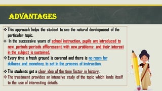 ADVANTAGES
❖This approach helps the student to see the natural development of the
particular topic.
❖ In the successive years of school instruction, pupils are introduced to
new periods-periods efflorescent with new problems- and their interest
in the subject is sustained.
❖Every time a fresh ground is covered and there is no room for
dullness and monotony to set in the process of instruction.
❖The students get a clear idea of the time factor in history.
❖The treatment provides an intensive study of the topic which lends itself
to the use of interesting details.
 