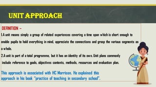 UNITAPPROACH
DEFINITION –
1.A unit means simply a group of related experiences covering a time span which is short enough to
enable pupils to hold everything in mind, appreciate the connections and grasp the various segments as
a whole.
2.A unit is part of a total programme, but it has an identity of its own. Unit plans commonly
include reference to goals, objectives contents, methods, resources and evaluation plan.
This approach is associated with HC Morrison. He explained this
approach in his book “practice of teaching in secondary school”.
 