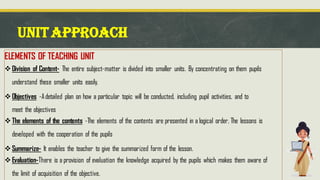 UNITAPPROACH
ELEMENTS OF TEACHING UNIT
❖Division of Content- The entire subject-matter is divided into smaller units. By concentrating on them pupils
understand these smaller units easily.
❖Objectives -Adetailed plan on how a particular topic will be conducted, including pupil activities, and to
meet the objectives
❖The elements of the contents -The elements of the contents are presented in a logical order. The lessons is
developed with the cooperation of the pupils
❖Summarize- It enables the teacher to give the summarized form of the lesson.
❖Evaluation-There is a provision of evaluation the knowledge acquired by the pupils which makes them aware of
the limit of acquisition of the objective.
 