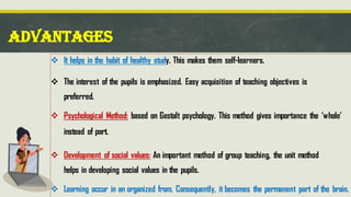 ADVANTAGES
❖ It helps in the habit of healthy study. This makes them self-learners.
❖ The interest of the pupils is emphasized. Easy acquisition of teaching objectives is
preferred.
❖ Psychological Method: based on Gestalt psychology. This method gives importance the ‘whole’
instead of part.
❖ Development of social values: An important method of group teaching, the unit method
helps in developing social values in the pupils.
❖ Learning occur in an organized from. Consequently, it becomes the permanent part of the brain.
 